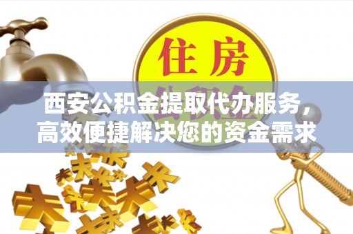 隆化西安公积金提取代办服务，高效便捷解决您的资金需求