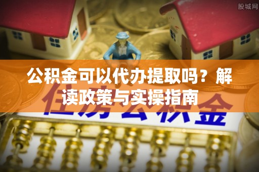 隆化公积金可以代办提取吗？解读政策与实操指南