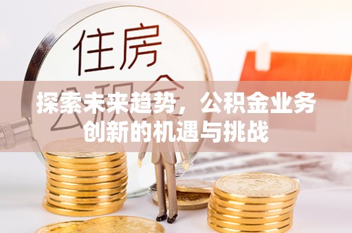 隆化探索未来趋势，公积金业务创新的机遇与挑战