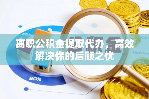 隆化离职公积金提取代办，高效解决你的后顾之忧