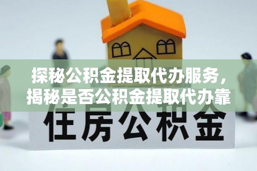 隆化探秘公积金提取代办服务，揭秘是否公积金提取代办靠谱吗？
