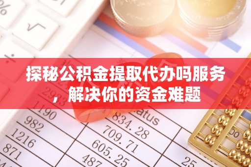 隆化探秘公积金提取代办吗服务，解决你的资金难题
