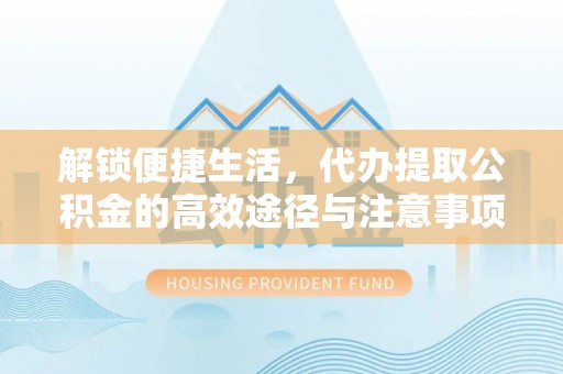 隆化解锁便捷生活，代办提取公积金的高效途径与注意事项