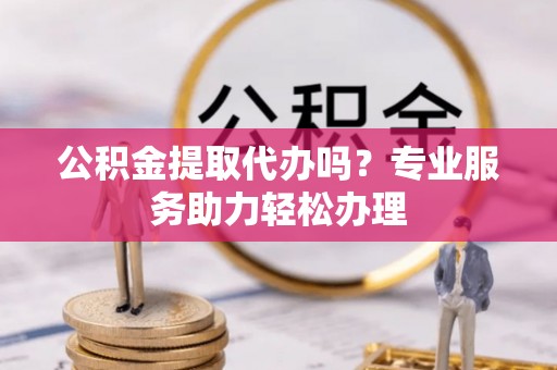隆化公积金提取代办吗？专业服务助力轻松办理