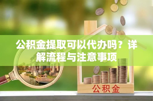 隆化公积金提取可以代办吗？详解流程与注意事项