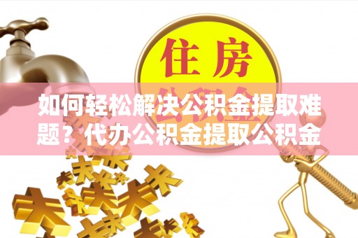 隆化如何轻松解决公积金提取难题？代办公积金提取公积金服务详解