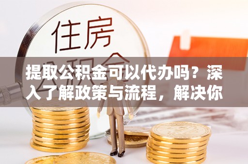 隆化提取公积金可以代办吗？深入了解政策与流程，解决你的疑问