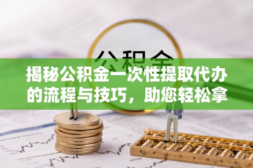 隆化揭秘公积金一次性提取代办的流程与技巧，助您轻松拿钱！