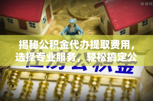隆化揭秘公积金代办提取费用，选择专业服务，轻松搞定公积金提取
