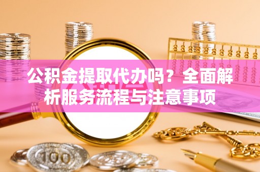 隆化公积金提取代办吗？全面解析服务流程与注意事项