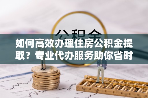 隆化如何高效办理住房公积金提取？专业代办服务助你省时省力