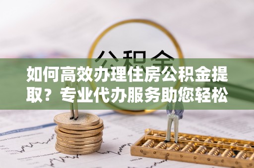 隆化如何高效办理住房公积金提取？专业代办服务助您轻松搞定