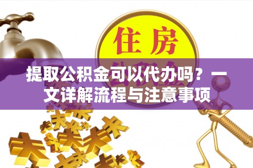 隆化提取公积金可以代办吗？一文详解流程与注意事项