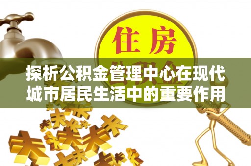 隆化探析公积金管理中心在现代城市居民生活中的重要作用