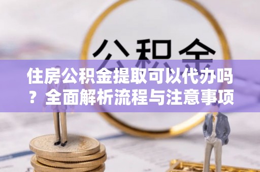 隆化住房公积金提取可以代办吗？全面解析流程与注意事项