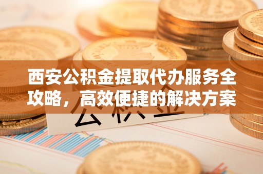 隆化西安公积金提取代办服务全攻略，高效便捷的解决方案