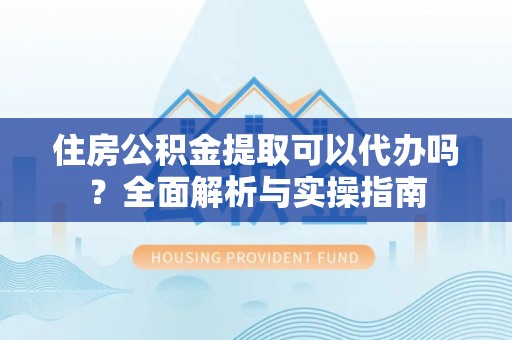 隆化住房公积金提取可以代办吗？全面解析与实操指南