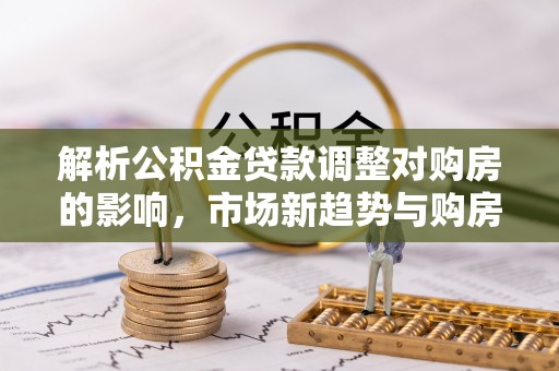 隆化解析公积金贷款调整对购房的影响，市场新趋势与购房者策略