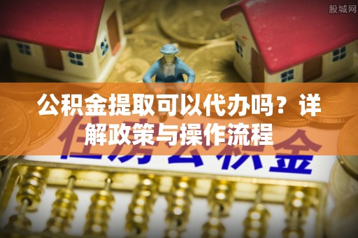 隆化公积金提取可以代办吗？详解政策与操作流程