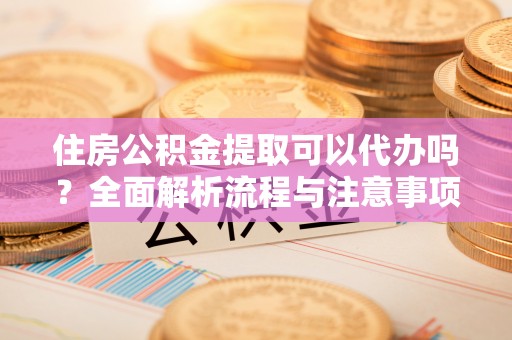 隆化住房公积金提取可以代办吗？全面解析流程与注意事项