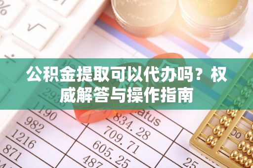 隆化公积金提取可以代办吗？权威解答与操作指南