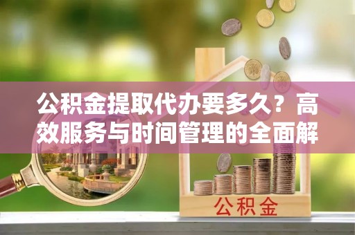 隆化公积金提取代办要多久？高效服务与时间管理的全面解析