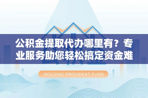 隆化公积金提取代办哪里有？专业服务助您轻松搞定资金难题