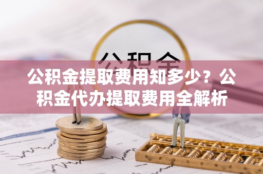 隆化公积金提取费用知多少？公积金代办提取费用全解析