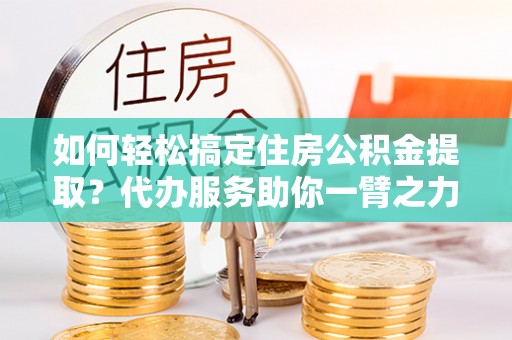 隆化如何轻松搞定住房公积金提取？代办服务助你一臂之力