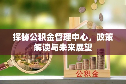隆化探秘公积金管理中心，政策解读与未来展望