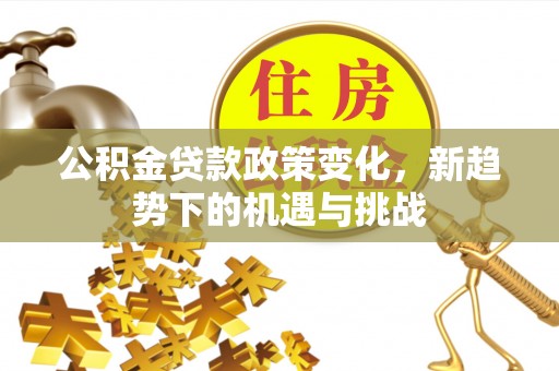 隆化公积金贷款政策变化，新趋势下的机遇与挑战