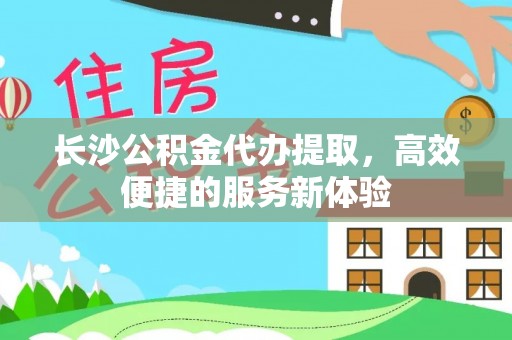 隆化长沙公积金代办提取，高效便捷的服务新体验