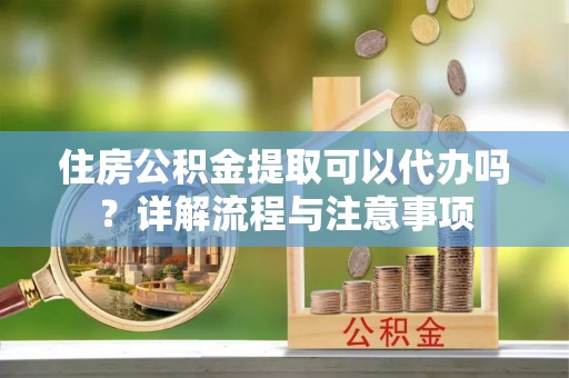 隆化住房公积金提取可以代办吗？详解流程与注意事项