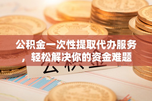 隆化公积金一次性提取代办服务，轻松解决你的资金难题