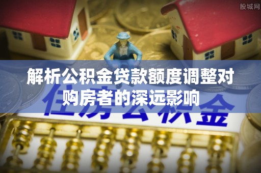 隆化解析公积金贷款额度调整对购房者的深远影响