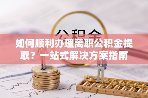 隆化如何顺利办理离职公积金提取？一站式解决方案指南