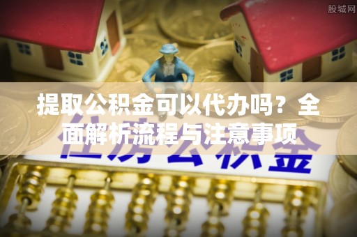 隆化提取公积金可以代办吗？全面解析流程与注意事项