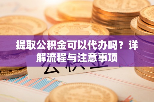 隆化提取公积金可以代办吗？详解流程与注意事项
