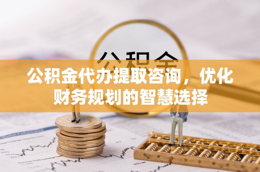 隆化公积金代办提取咨询，优化财务规划的智慧选择