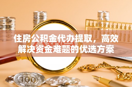 隆化住房公积金代办提取，高效解决资金难题的优选方案