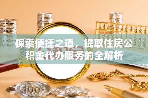 隆化探索便捷之道，提取住房公积金代办服务的全解析