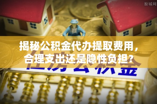 隆化揭秘公积金代办提取费用，合理支出还是隐性负担？
