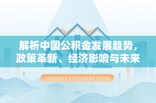 隆化解析中国公积金发展趋势，政策革新、经济影响与未来展望