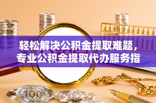 隆化轻松解决公积金提取难题，专业公积金提取代办服务指南