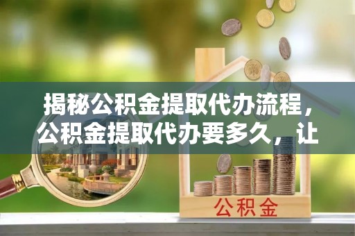 隆化揭秘公积金提取代办流程，公积金提取代办要多久，让你心中有数