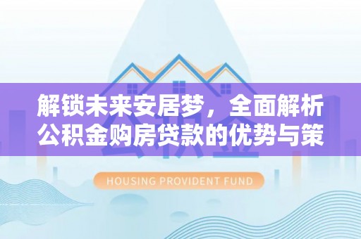 隆化解锁未来安居梦，全面解析公积金购房贷款的优势与策略