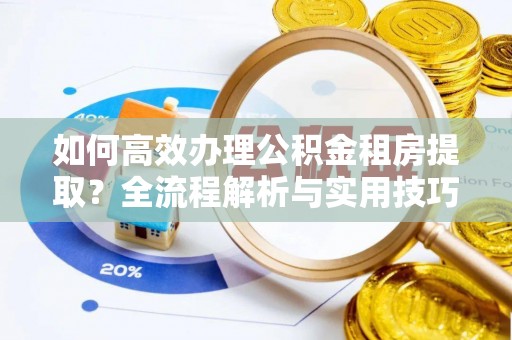 隆化如何高效办理公积金租房提取？全流程解析与实用技巧