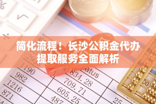 隆化简化流程！长沙公积金代办提取服务全面解析