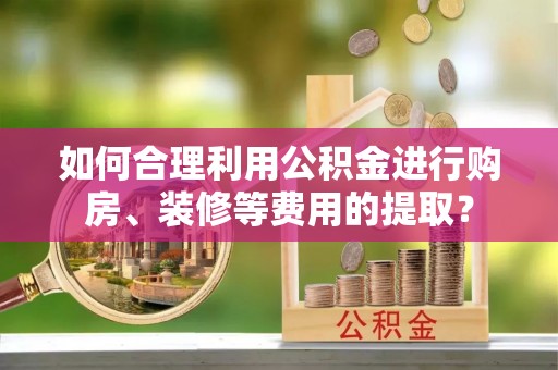 隆化如何合理利用公积金进行购房、装修等费用的提取？