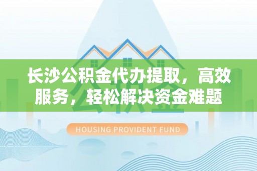 隆化长沙公积金代办提取，高效服务，轻松解决资金难题
